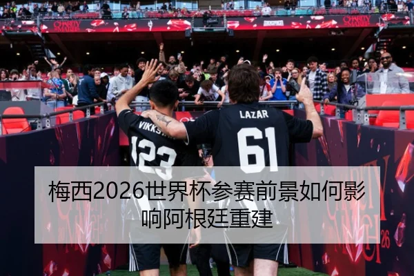 梅西2026世界杯参赛前景如何影响阿根廷重建