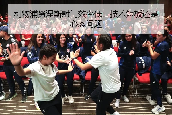 利物浦努涅斯射门效率低：技术短板还是心态问题