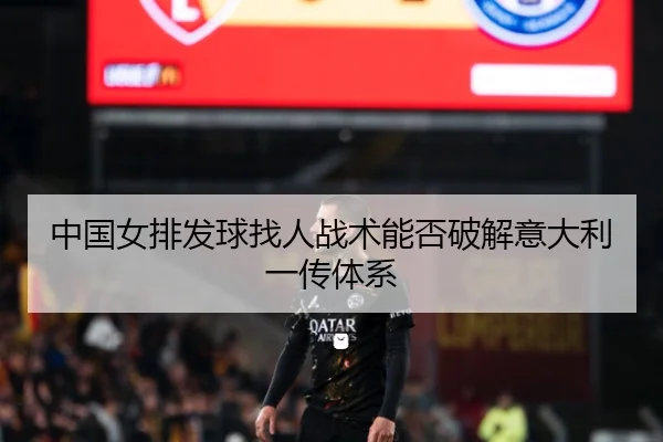 中国女排发球找人战术能否破解意大利一传体系